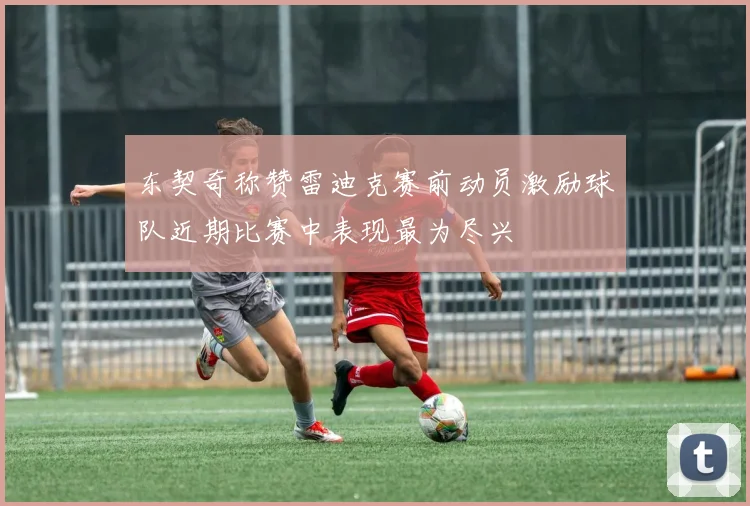 东契奇称赞雷迪克赛前动员激励球队近期比赛中表现最为尽兴