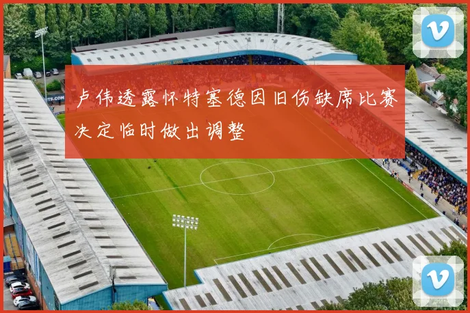 卢伟透露怀特塞德因旧伤缺席比赛决定临时做出调整