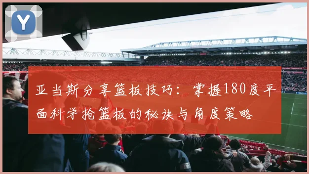 亚当斯分享篮板技巧：掌握180度平面科学抢篮板的秘诀与角度策略