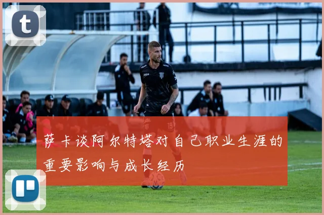 萨卡谈阿尔特塔对自己职业生涯的重要影响与成长经历