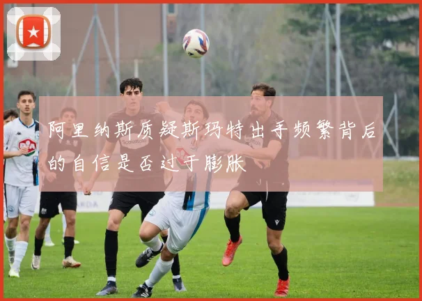 阿里纳斯质疑斯玛特出手频繁背后的自信是否过于膨胀