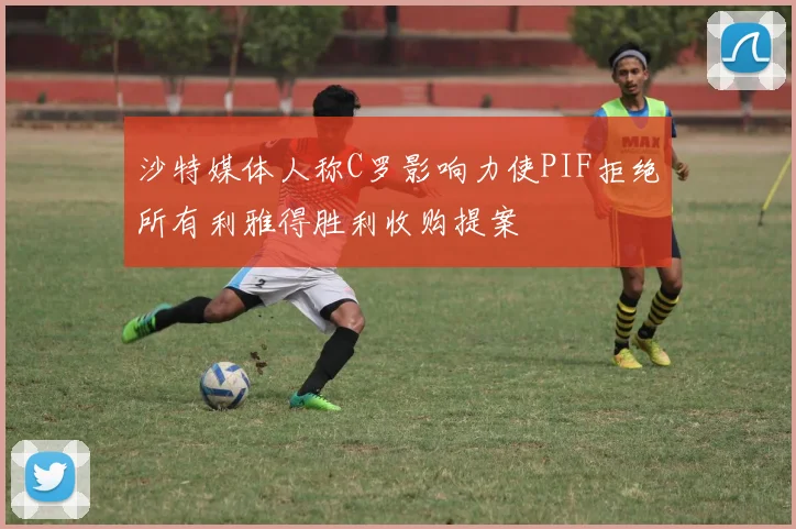 沙特媒体人称C罗影响力使PIF拒绝所有利雅得胜利收购提案