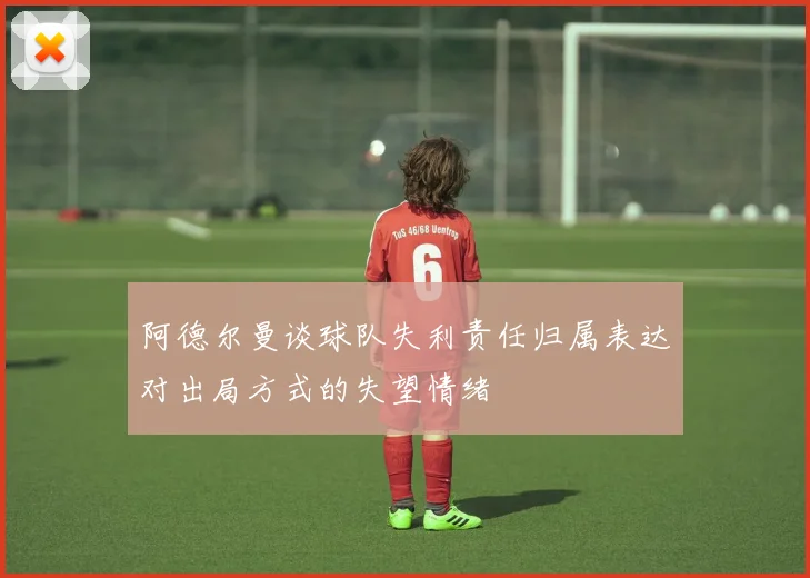 阿德尔曼谈球队失利责任归属表达对出局方式的失望情绪