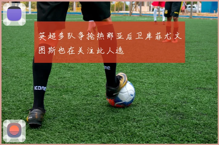 英超多队争抢热那亚后卫库菲尤文图斯也在关注此人选