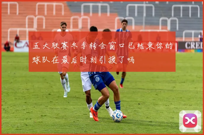 五大联赛冬季转会窗口已结束你的球队在最后时刻引援了吗