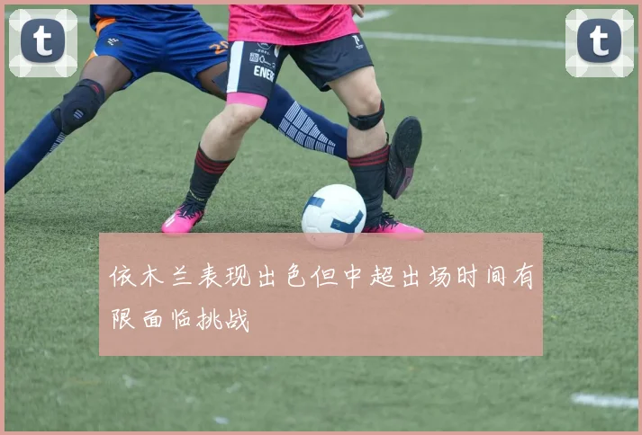 依木兰表现出色但中超出场时间有限面临挑战