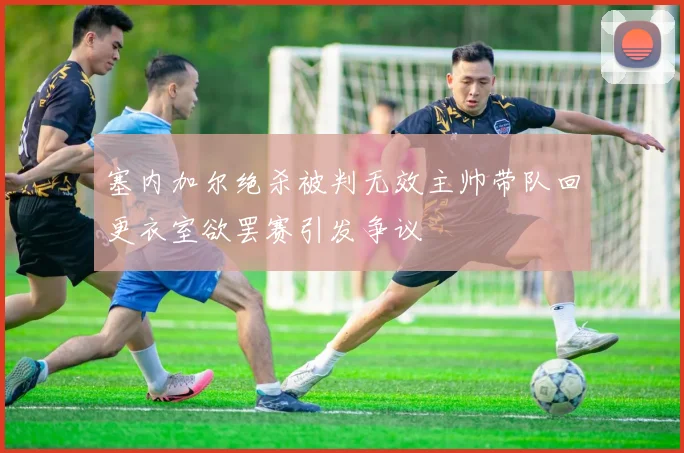 塞内加尔绝杀被判无效主帅带队回更衣室欲罢赛引发争议