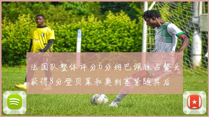 法国队整体评分6分姆巴佩独占鳌头获得8分登贝莱和奥利塞紧随其后