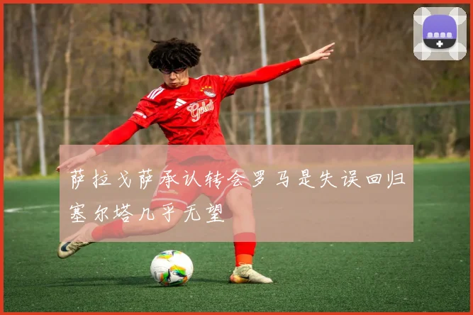 萨拉戈萨承认转会罗马是失误回归塞尔塔几乎无望